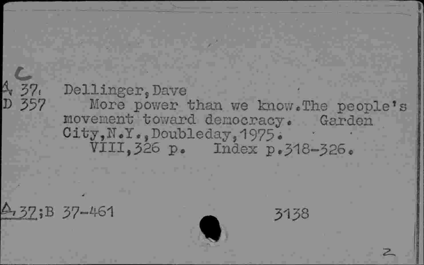 ﻿37< Dellinger, Dave
D 357 More power than we know.The people movenent toward democracy. Garden City,lT.Y., Doubleday, 1975.
VIII,326 p. Index p.318-326«
;B 37-ZP61
3138